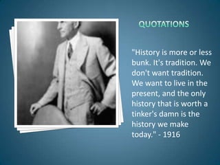 "History is more or less
bunk. It's tradition. We
don't want tradition.
We want to live in the
present, and the only
history that is worth a
tinker's damn is the
history we make
today." - 1916
 