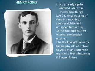    At an early age he
    showed interest in
    mechanical things
At 12, he spent a lot of
time in a machine
shop, which he had
equipped himself. By
15, he had built his first
internal combustion
engine.
In 1879 he left home for
the nearby city of Detroit
to work as an apprentice
machinist, first with James
F. Flower & Bros.
 