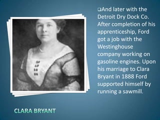 And   later with the
Detroit Dry Dock Co.
After completion of his
apprenticeship, Ford
got a job with the
Westinghouse
company working on
gasoline engines. Upon
his marriage to Clara
Bryant in 1888 Ford
supported himself by
running a sawmill.
 
