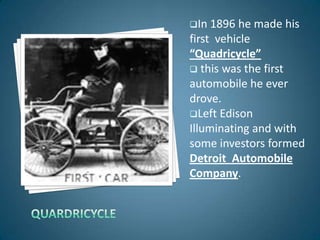 In  1896 he made his
first vehicle
“Quadricycle”
 this was the first
automobile he ever
drove.
Left Edison
Illuminating and with
some investors formed
Detroit Automobile
Company.
 