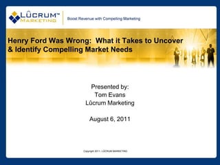 Copyright 2011- LÛCRUM MARKETING Henry Ford Was Wrong:  What it Takes to Uncover & Identify Compelling Market Needs Presented by: Tom Evans Lûcrum Marketing August 6, 2011 
