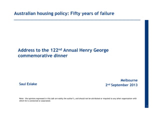 1
Saul Eslake
Melbourne
2nd September 2013
Australian housing policy: Fifty years of failure
Address to the 122nd Annual Henry George
commemorative dinner
Note: the opinions expressed in this talk are solely the author’s, and should not be attributed or imputed to any other organization with
which he is connected or associated.
 