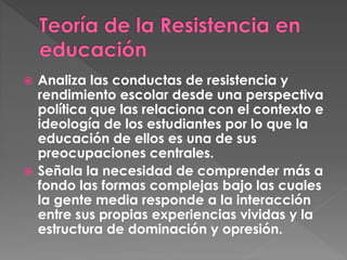  Analiza las conductas de resistencia y
rendimiento escolar desde una perspectiva
política que las relaciona con el contexto e
ideología de los estudiantes por lo que la
educación de ellos es una de sus
preocupaciones centrales.
Señala la necesidad de comprender más a
fondo las formas complejas bajo las cuales
la gente media responde a la interacción
entre sus propias experiencias vividas y la
estructura de dominación y opresión.