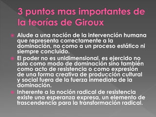  Alude a una noción de la intervención humana
que representa correctamente a la
dominación, no como a un proceso estático ni
siempre concluido.
El poder no es unidimensional, es ejercido no
solo como modo de dominación sino también
como acto de resistencia o como expresión
de una forma creativa de producción cultural
y social fuera de la fuerza inmediata de la
dominación.
Inherente a la noción radical de resistencia
existe una esperanza expresa, un elemento de
trascendencia para la transformación radical.
