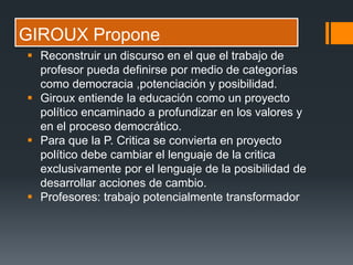 GIROUX Propone
 Reconstruir un discurso en el que el trabajo de
profesor pueda definirse por medio de categorías
como democracia ,potenciación y posibilidad.
 Giroux entiende la educación como un proyecto
político encaminado a profundizar en los valores y
en el proceso democrático.
 Para que la P. Critica se convierta en proyecto
político debe cambiar el lenguaje de la critica
exclusivamente por el lenguaje de la posibilidad de
desarrollar acciones de cambio.
 Profesores: trabajo potencialmente transformador
 