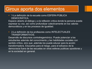 Giroux aporta dos elementos
 1-La definición de la escuela como ESFERA PÚBLICA
DEMOCRÁTICA.
Espacio abierto al diálogo y a la reflexión critica donde la persona pueda
expresar su voz, así como profundizar colectivamente en los valores
democráticos y en los procesos de igualdad.
 2-La definición de los profesores como INTELECTUALES
TRANSFORMATIVOS.
Desarrollo de discursos contrahegemónico. Puede potenciar a los
estudiantes además del conocimiento y las habilidades sociales con
sentido crítico, sino que ,además los puede educar para la acción
transformadora. Educarlos para el riesgo, para el esfuerzo de la
democracia fuera de las escuelas en otras esferas publicas opositoras y
en la sociedad en general.
 
