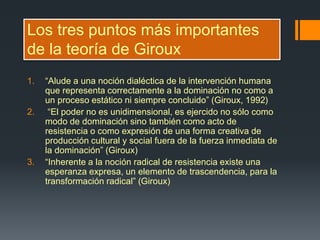 Los tres puntos más importantes
de la teoría de Giroux
1. “Alude a una noción dialéctica de la intervención humana
que representa correctamente a la dominación no como a
un proceso estático ni siempre concluido” (Giroux, 1992)
2. “El poder no es unidimensional, es ejercido no sólo como
modo de dominación sino también como acto de
resistencia o como expresión de una forma creativa de
producción cultural y social fuera de la fuerza inmediata de
la dominación” (Giroux)
3. “Inherente a la noción radical de resistencia existe una
esperanza expresa, un elemento de trascendencia, para la
transformación radical” (Giroux)
 