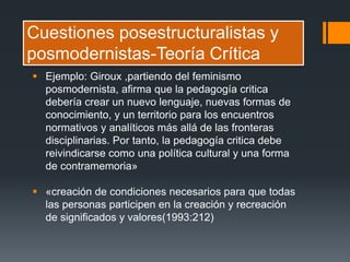 Cuestiones posestructuralistas y
posmodernistas-Teoría Crítica
 Ejemplo: Giroux ,partiendo del feminismo
posmodernista, afirma que la pedagogía critica
debería crear un nuevo lenguaje, nuevas formas de
conocimiento, y un territorio para los encuentros
normativos y analíticos más allá de las fronteras
disciplinarias. Por tanto, la pedagogía critica debe
reivindicarse como una política cultural y una forma
de contramemoria»
 «creación de condiciones necesarios para que todas
las personas participen en la creación y recreación
de significados y valores(1993:212)
 