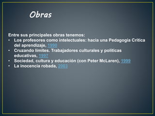 Entre sus principales obras tenemos:
• Los profesores como intelectuales: hacia una Pedagogía Crítica
del aprendizaje, 1990
• Cruzando límites. Trabajadores culturales y políticas
educativas, 1997
• Sociedad, cultura y educación (con Peter McLaren), 1999
• La inocencia robada, 2003
Obras