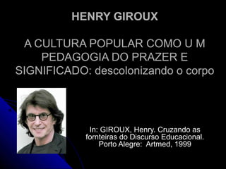 HENRY GIROUXHENRY GIROUX
A CULTURA POPULAR COMO U MA CULTURA POPULAR COMO U M
PEDAGOGIA DO PRAZER EPEDAGOGIA DO PRAZER E
SIGNIFICADO: descolonizando o corpoSIGNIFICADO: descolonizando o corpo
In: GIROUX, Henry. Cruzando asIn: GIROUX, Henry. Cruzando as
fornteiras do Discurso Educacional.fornteiras do Discurso Educacional.
Porto Alegre: Artmed, 1999Porto Alegre: Artmed, 1999
 