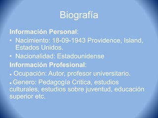 Biografía
Información Personal:
• Nacimiento: 18-09-1943 Providence, Island,
Estados Unidos.
• Nacionalidad: Estadounidense
Información Profesional:
● Ocupación: Autor, profesor universitario.
● Genero: Pedagogía Critica, estudios
culturales, estudios sobre juventud, educación
superior etc.
 