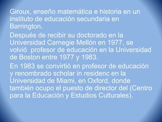 Giroux, enseño matemática e historia en un
instituto de educación secundaria en
Barrington.
Después de recibir su doctorado en la
Universidad Carnegie Mellón en 1977, se
volvió profesor de educación en la Universidad
de Boston entre 1977 y 1983.
En 1983 se convirtió en profesor de educación
y renombrado scholar in residenc en la
Universidad de Miami, en Oxford, donde
también ocupo el puesto de director del (Centro
para la Educación y Estudios Culturales).
 