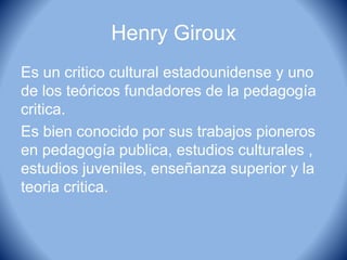 Henry Giroux
Es un critico cultural estadounidense y uno
de los teóricos fundadores de la pedagogía
critica.
Es bien conocido por sus trabajos pioneros
en pedagogía publica, estudios culturales ,
estudios juveniles, enseñanza superior y la
teoria critica.
 