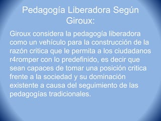 Pedagogía Liberadora Según
Giroux:
Giroux considera la pedagogía liberadora
como un vehículo para la construcción de la
razón critica que le permita a los ciudadanos
r4romper con lo predefinido, es decir que
sean capaces de tomar una posición critica
frente a la sociedad y su dominación
existente a causa del seguimiento de las
pedagogías tradicionales.
 