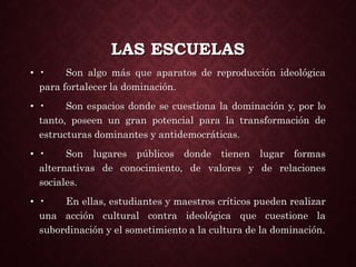 LAS ESCUELAS
• • Son algo más que aparatos de reproducción ideológica
para fortalecer la dominación.
• • Son espacios donde se cuestiona la dominación y, por lo
tanto, poseen un gran potencial para la transformación de
estructuras dominantes y antidemocráticas.
• • Son lugares públicos donde tienen lugar formas
alternativas de conocimiento, de valores y de relaciones
sociales.
• • En ellas, estudiantes y maestros críticos pueden realizar
una acción cultural contra ideológica que cuestione la
subordinación y el sometimiento a la cultura de la dominación.
 
