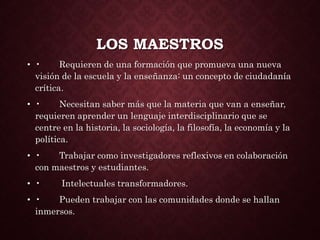 LOS MAESTROS
• • Requieren de una formación que promueva una nueva
visión de la escuela y la enseñanza: un concepto de ciudadanía
crítica.
• • Necesitan saber más que la materia que van a enseñar,
requieren aprender un lenguaje interdisciplinario que se
centre en la historia, la sociología, la filosofía, la economía y la
política.
• • Trabajar como investigadores reflexivos en colaboración
con maestros y estudiantes.
• • Intelectuales transformadores.
• • Pueden trabajar con las comunidades donde se hallan
inmersos.
 