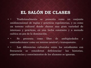 EL SALÓN DE CLASES
• • Tradicionalmente se presenta como un conjunto
unidimensional de reglas y prácticas regulatorias, y no como
un terreno cultural donde chocan una gran variedad de
intereses y prácticas, en una lucha constante y a menudo
caótica en pos de la dominación.
• • Se presenta como libre de ambigüedades y
contradicciones; como un terreno neutral y transparente.
• • Las diferencias culturales entre los estudiantes con
frecuencia se consideran deficiencias: las historias,
experiencias y conocimientos de los alumnos se ignoran.
 