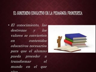 EL CONTENIDO EDUCATIVO EN LA PEDAGOGÍA FRONTERIZA
• El conocimiento, las
destrezas y los
valores se convierten
en contenidos
educativos necesarios
para que el alumno
pueda proceder a
transformar el
mundo en el que
 