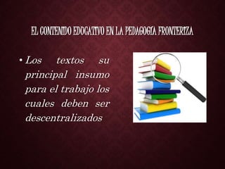 EL CONTENIDO EDUCATIVO EN LA PEDAGOGÍA FRONTERIZA
• Los textos su
principal insumo
para el trabajo los
cuales deben ser
descentralizados
 