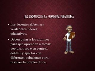 LOS DOCENTES EN LA PEDAGOGÍA FRONTERIZA
• Los docentes deben ser
verdaderos líderes
educativos.
• Deben guiar a los alumnos
para que aprendan a tomar
postura ( pro o en contra),
debatir y aportar con
diferentes soluciones para
resolver la problemática.
 