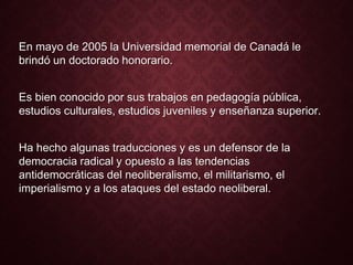 En mayo de 2005 la Universidad memorial de Canadá le
brindó un doctorado honorario.
Es bien conocido por sus trabajos en pedagogía pública,
estudios culturales, estudios juveniles y enseñanza superior.
Ha hecho algunas traducciones y es un defensor de la
democracia radical y opuesto a las tendencias
antidemocráticas del neoliberalismo, el militarismo, el
imperialismo y a los ataques del estado neoliberal.
 