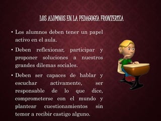 LOS ALUMNOS EN LA PEDAGOGÍA FRONTERIZA
• Los alumnos deben tener un papel
activo en el aula.
• Deben reflexionar, participar y
proponer soluciones a nuestros
grandes dilemas sociales.
• Deben ser capaces de hablar y
escuchar activamente, ser
responsable de lo que dice,
comprometerse con el mundo y
plantear cuestionamientos sin
temor a recibir castigo alguno.
 
