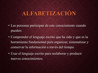 ALFABETIZACIÓN
• Las personas participan de este conocimiento cuando
pueden:
• Comprender el lenguaje escrito que ha sido y que es la
herramienta fundamental para organizar, sistematizar y
conservar la información a través del tiempo.
• Usar el lenguaje escrito para reelaborar y producir
nuevos conocimientos.
 