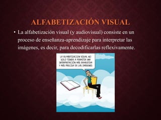 ALFABETIZACIÓN VISUAL
• La alfabetización visual (y audiovisual) consiste en un
proceso de enseñanza-aprendizaje para interpretar las
imágenes, es decir, para decodificarlas reflexivamente.
 