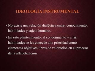 IDEOLOGÍA INSTRUMENTAL
• No existe una relación dialéctica entre: conocimiento,
habilidades y sujeto humano.
• En este planteamiento, al conocimiento y a las
habilidades se les concede alta prioridad como
elementos objetivos libres de valoración en el proceso
de la alfabetización
 