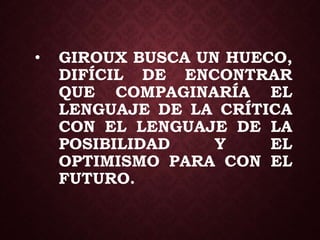 • GIROUX BUSCA UN HUECO,
DIFÍCIL DE ENCONTRAR
QUE COMPAGINARÍA EL
LENGUAJE DE LA CRÍTICA
CON EL LENGUAJE DE LA
POSIBILIDAD Y EL
OPTIMISMO PARA CON EL
FUTURO.
 