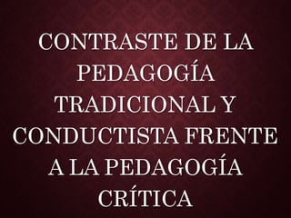CONTRASTE DE LA
PEDAGOGÍA
TRADICIONAL Y
CONDUCTISTA FRENTE
A LA PEDAGOGÍA
CRÍTICA
 