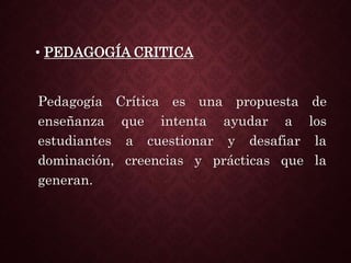 • PEDAGOGÍA CRITICA
Pedagogía Crítica es una propuesta de
enseñanza que intenta ayudar a los
estudiantes a cuestionar y desafiar la
dominación, creencias y prácticas que la
generan.
 
