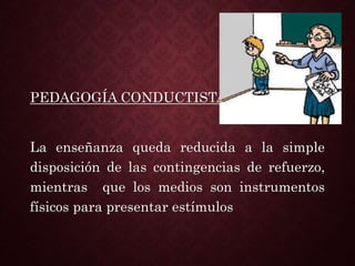 PEDAGOGÍA CONDUCTISTA
La enseñanza queda reducida a la simple
disposición de las contingencias de refuerzo,
mientras que los medios son instrumentos
físicos para presentar estímulos
 
