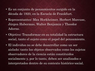 • Es un conjunto de pensamientos surgido en la
década de 1920, en la Escuela de Frankfurt.
• Representantes: Max Horkheimer, Herbert Marcuse,
Jürgen Habermas, Walter Benjamin y Theodor
Adorno.
• Objetivo: Transformar en su totalidad la estructura
social, tanto el sujeto como el papel del pensamiento.
• El individuo no se debe desarrollar como un ser
aislado; tanto los objetos observados como los sujetos
observadores de la ciencia están constituidos
socialmente y, por lo tanto, deben ser analizados e
interpretados dentro de su contexto histórico-social.
 