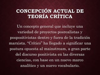 CONCEPCIÓN ACTUAL DE
TEORÍA CRÍTICA
Un concepto general que incluye una
variedad de proyectos posrealistas y
pospositivistas dentro y fuera de la tradición
marxista. “Crítico” ha llegado a significar una
postura opuesta al mainstream, a gran parte
del discurso positivista en las diversas
ciencias, con base en un nuevo marco
analítico y un nuevo vocabulario.
 