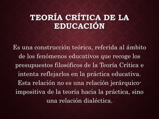 TEORÍA CRÍTICA DE LA
EDUCACIÓN
Es una construcción teórica, referida al ámbito
de los fenómenos educativos que recoge los
presupuestos filosóficos de la Teoría Crítica e
intenta reflejarlos en la práctica educativa.
Esta relación no es una relación jerárquico-
impositiva de la teoría hacia la práctica, sino
una relación dialéctica.
 