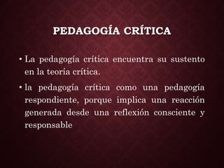 PEDAGOGÍA CRÍTICA
• La pedagogía crítica encuentra su sustento
en la teoría crítica.
• la pedagogía crítica como una pedagogía
respondiente, porque implica una reacción
generada desde una reflexión consciente y
responsable
 