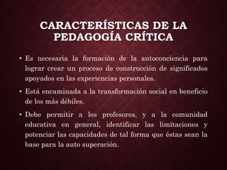 CARACTERÍSTICAS DE LA
PEDAGOGÍA CRÍTICA
• Es necesaria la formación de la autoconciencia para
lograr crear un proceso de construcción de significados
apoyados en las experiencias personales.
• Está encaminada a la transformación social en beneficio
de los más débiles.
• Debe permitir a los profesores, y a la comunidad
educativa en general, identificar las limitaciones y
potenciar las capacidades de tal forma que éstas sean la
base para la auto superación.
 