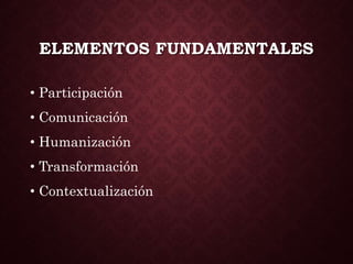 ELEMENTOS FUNDAMENTALES
• Participación
• Comunicación
• Humanización
• Transformación
• Contextualización
 