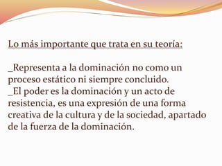Lo más importante que trata en su teoría: 
_Representa a la dominación no como un 
proceso estático ni siempre concluido. 
_El poder es la dominación y un acto de 
resistencia, es una expresión de una forma 
creativa de la cultura y de la sociedad, apartado 
de la fuerza de la dominación. 
