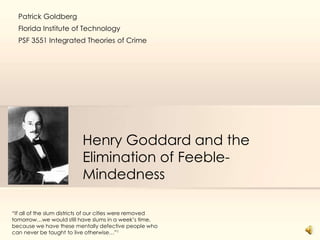Henry Goddard and the
Elimination of Feeble-
Mindedness
“If all of the slum districts of our cities were removed
tomorrow…we would still have slums in a week’s time,
because we have these mentally defective people who
can never be taught to live otherwise…”1
Patrick Goldberg
Florida Institute of Technology
PSF 3551 Integrated Theories of Crime
 