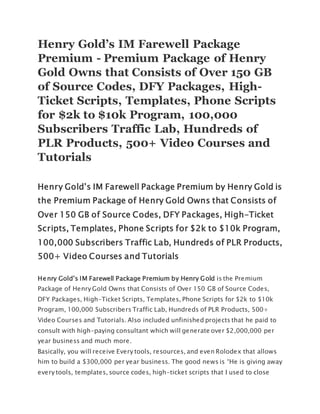 Henry Gold’s IM Farewell Package
Premium - Premium Package of Henry
Gold Owns that Consists of Over 150 GB
of Source Codes, DFY Packages, High-
Ticket Scripts, Templates, Phone Scripts
for $2k to $10k Program, 100,000
Subscribers Traffic Lab, Hundreds of
PLR Products, 500+ Video Courses and
Tutorials
Henry Gold’s IM Farewell Package Premium by Henry Gold is
the Premium Package of Henry Gold Owns that Consists of
Over 150 GB of Source Codes, DFY Packages, High-Ticket
Scripts, Templates, Phone Scripts for $2k to $10k Program,
100,000 Subscribers Traffic Lab, Hundreds of PLR Products,
500+ Video Courses and Tutorials
Henry Gold’s IM Farewell Package Premium by Henry Gold is the Premium
Package of Henry Gold Owns that Consists of Over 150 GB of Source Codes,
DFY Packages, High-Ticket Scripts, Templates, Phone Scripts for $2k to $10k
Program, 100,000 Subscribers Traffic Lab, Hundreds of PLR Products, 500+
Video Courses and Tutorials. Also included unfinished projects that he paid to
consult with high-paying consultant which will generate over $2,000,000 per
year business and much more.
Basically, you will receive Every tools, resources, and even Rolodex that allows
him to build a $300,000 per year business. The good news is “He is giving away
every tools, templates, source codes, high-ticket scripts that I used to close
 