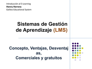 Introducción al E-Learning
Henry Herrera
Galileo Educational System




          Sistemas de Gestión
          de Aprendizaje (LMS)


  Concepto, Ventajas, Desventaj
              as,
    Comerciales y gratuitos
 