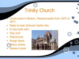Trinity Church Constructed in Boston, Massachusetts from 1872 to 1877. Made to look Victorian Gothic like. It was built with: Clay roof Polychrome Rough stone Heavy arches Massive tower 