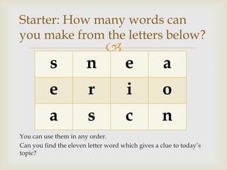 Starter: How many words can
you make from the letters below?
                              
          s            n             e             a
          e             r             i            o
          a             s             c            n
You can use them in any order.
Can you find the eleven letter word which gives a clue to today’s
topic?
 