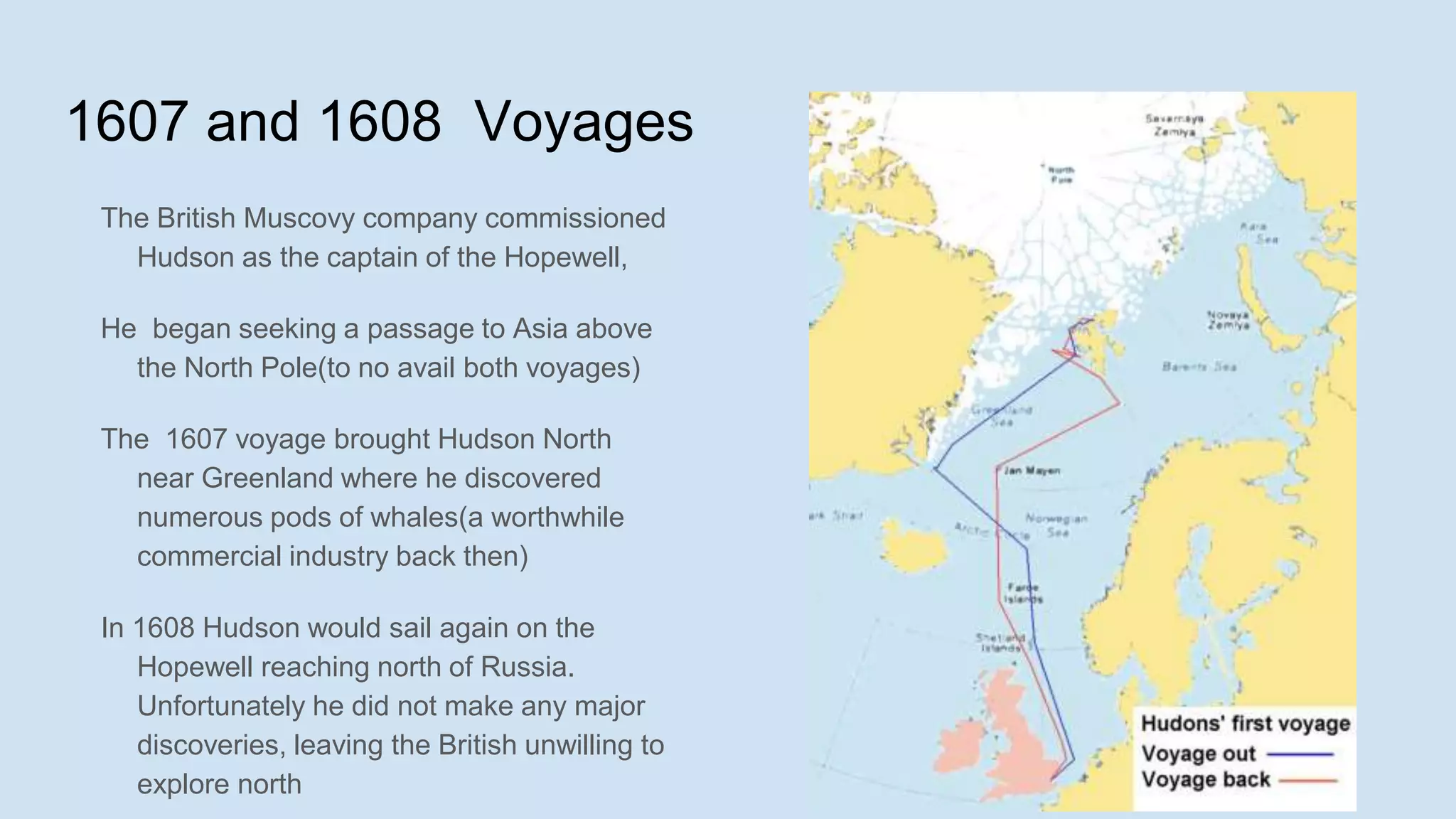 1607 and 1608 Voyages
The British Muscovy company commissioned
Hudson as the captain of the Hopewell,
He began seeking a passage to Asia above
the North Pole(to no avail both voyages)
The 1607 voyage brought Hudson North
near Greenland where he discovered
numerous pods of whales(a worthwhile
commercial industry back then)
In 1608 Hudson would sail again on the
Hopewell reaching north of Russia.
Unfortunately he did not make any major
discoveries, leaving the British unwilling to
explore north
 