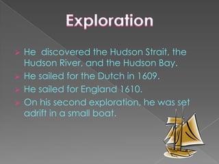  He discovered the Hudson Strait, the
  Hudson River, and the Hudson Bay.
 He sailed for the Dutch in 1609.
 He sailed for England 1610.
 On his second exploration, he was set
  adrift in a small boat.
 