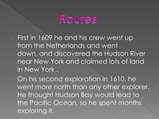    First in 1609 he and his crew went up
    from the Netherlands and went
    down, and discovered the Hudson River
    near New York and claimed lots of land
    in New York .
   On his second exploration in 1610, he
    went more north than any other explorer.
    He thought Hudson Bay would lead to
    the Pacific Ocean, so he spent months
    exploring it.
 
