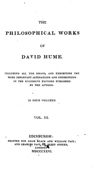 THE


PHILOSOPHICAL W O R K S

                          OF


         D A V I D HUME.


INCLUDING ALL   THE ESSAYS, AND EXHIBITING THE
 MORE IMPORTANT ALTERATIONS AND    CORRECTIONS
     IN THE SUCCESSIVE EDITIONS
                              PUBLISHED
                 BY AUTHOR.
                   THE




                IN FOUR VOLUMES.




                       VOL. 111.




                EDINBURGH :
 PRINTED FOR ADAM B L A C K AND WILLIAM TAIT ;

                            %e6
     AND C H A R L ~ ST A I T ~
                 .I.   LONDON'
                  MDCCCXXVI.
                                EET STREET,
 