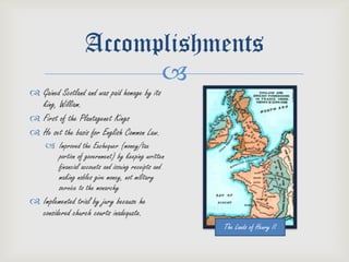 Accomplishments
                         
 Gained Scotland and was paid homage by its
  king, William.
 First of the Plantagenet Kings
 He set the basis for English Common Law.
      Improved the Exchequer (money/tax
       portion of government) by keeping written
       financial accounts and issuing receipts and
       making nobles give money, not military
       service to the monarchy
 Implemented trial by jury because he
  considered church courts inadequate.
                                                     The Lands of Henry II
 